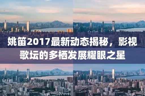 姚笛2017最新動(dòng)態(tài)揭秘，影視歌壇的多棲發(fā)展耀眼之星