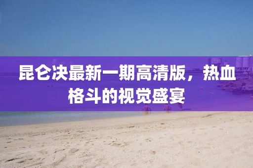 昆侖決最新一期高清版，熱血格斗的視覺盛宴