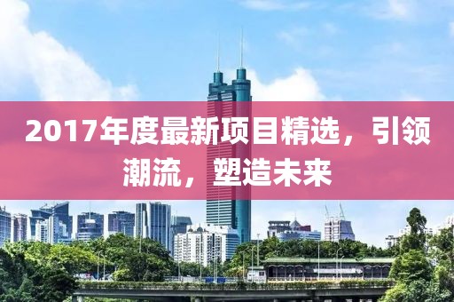 2017年度最新項(xiàng)目精選，引領(lǐng)潮流，塑造未來