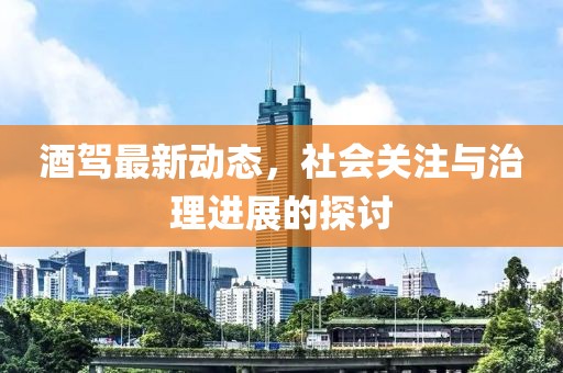 酒駕最新動(dòng)態(tài)，社會(huì)關(guān)注與治理進(jìn)展的探討
