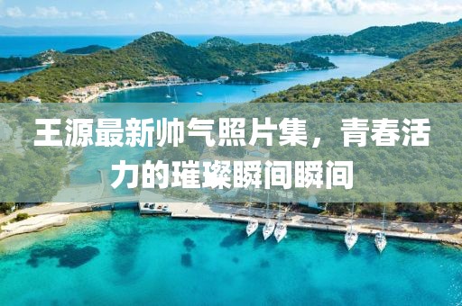 王源最新帥氣照片集，青春活力的璀璨瞬間瞬間