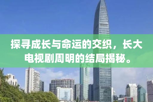 探尋成長與命運的交織，長大電視劇周明的結(jié)局揭秘。