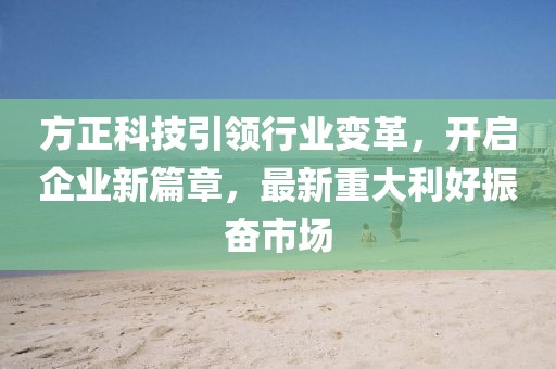 方正科技引領(lǐng)行業(yè)變革，開啟企業(yè)新篇章，最新重大利好振奮市場