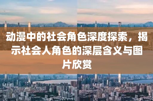 動(dòng)漫中的社會(huì)角色深度探索，揭示社會(huì)人角色的深層含義與圖片欣賞