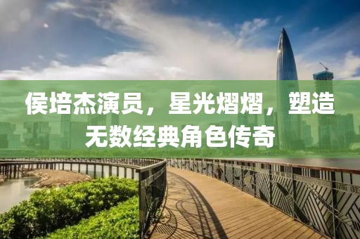 侯培杰演員，星光熠熠，塑造無數(shù)經(jīng)典角色傳奇