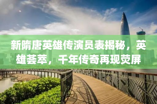 新隋唐英雄傳演員表揭秘，英雄薈萃，千年傳奇再現(xiàn)熒屏