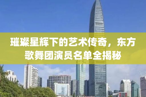 璀璨星輝下的藝術(shù)傳奇，東方歌舞團(tuán)演員名單全揭秘