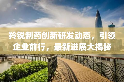 羚銳制藥創(chuàng)新研發(fā)動態(tài)，引領(lǐng)企業(yè)前行，最新進(jìn)展大揭秘
