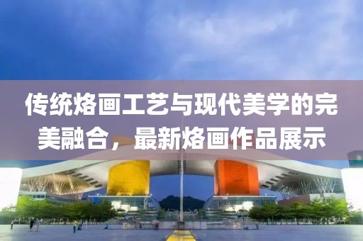 傳統(tǒng)烙畫工藝與現(xiàn)代美學的完美融合，最新烙畫作品展示