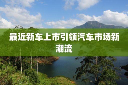 最近新車上市引領(lǐng)汽車市場(chǎng)新潮流