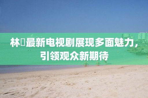 林峯最新電視劇展現(xiàn)多面魅力，引領觀眾新期待