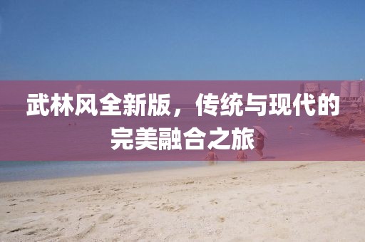 武林風(fēng)全新版，傳統(tǒng)與現(xiàn)代的完美融合之旅