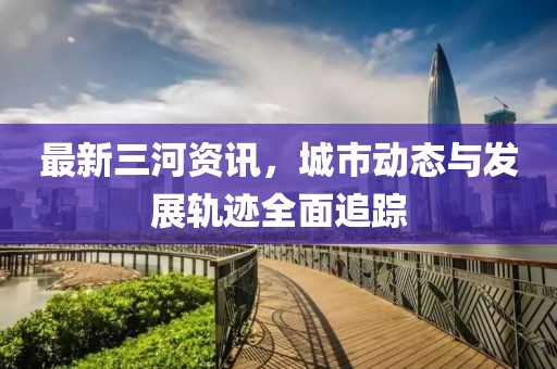最新三河資訊，城市動(dòng)態(tài)與發(fā)展軌跡全面追蹤