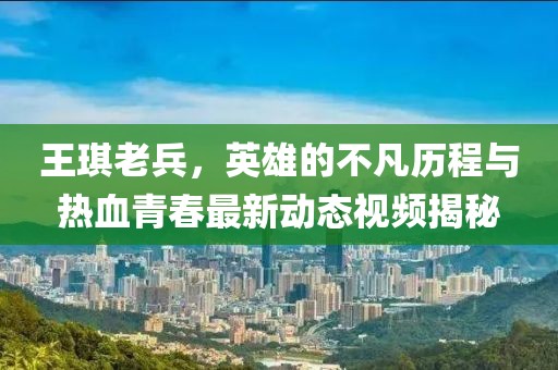 王琪老兵，英雄的不凡歷程與熱血青春最新動態(tài)視頻揭秘