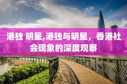 港獨 明星,港獨與明星，香港社會現(xiàn)象的深度觀察