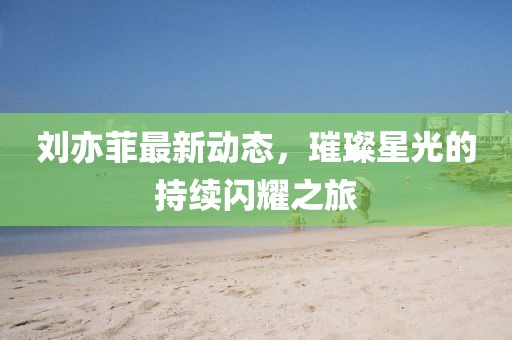劉亦菲最新動態(tài)，璀璨星光的持續(xù)閃耀之旅