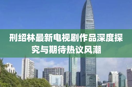 刑紹林最新電視劇作品深度探究與期待熱議風(fēng)潮