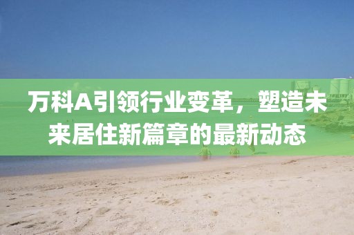 萬科A引領(lǐng)行業(yè)變革，塑造未來居住新篇章的最新動態(tài)