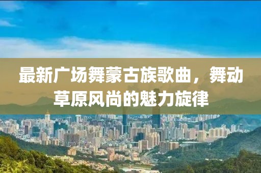 最新廣場舞蒙古族歌曲，舞動草原風(fēng)尚的魅力旋律