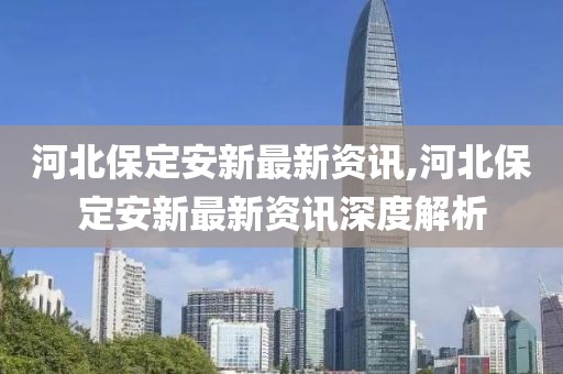 河北保定安新最新資訊,河北保定安新最新資訊深度解析
