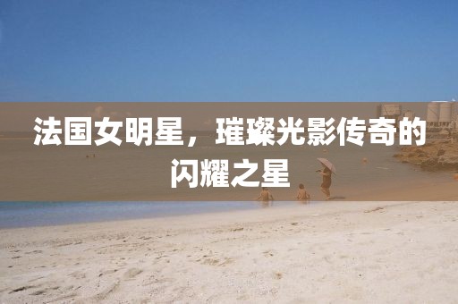法國女明星，璀璨光影傳奇的閃耀之星