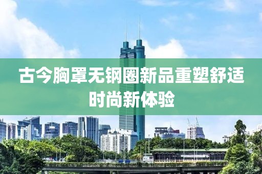 古今胸罩無鋼圈新品重塑舒適時尚新體驗