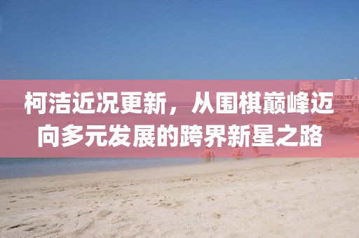 柯潔近況更新，從圍棋巔峰邁向多元發(fā)展的跨界新星之路