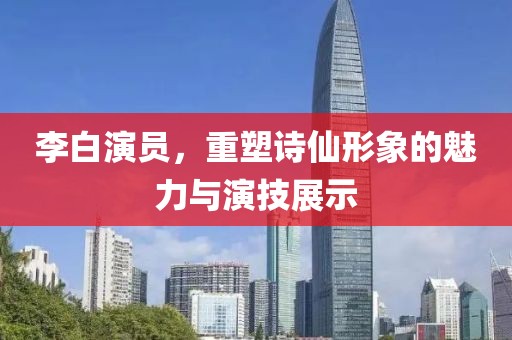 李白演員，重塑詩(shī)仙形象的魅力與演技展示
