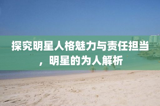 探究明星人格魅力與責(zé)任擔(dān)當(dāng)，明星的為人解析