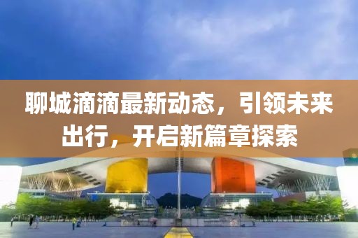 聊城滴滴最新動態(tài)，引領(lǐng)未來出行，開啟新篇章探索