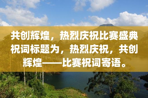 共創(chuàng)輝煌，熱烈慶祝比賽盛典祝詞標(biāo)題為，熱烈慶祝，共創(chuàng)輝煌——比賽祝詞寄語(yǔ)。