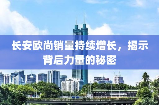 長(zhǎng)安歐尚銷量持續(xù)增長(zhǎng)，揭示背后力量的秘密