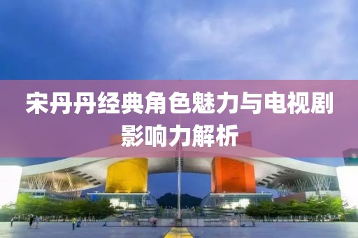 宋丹丹經(jīng)典角色魅力與電視劇影響力解析