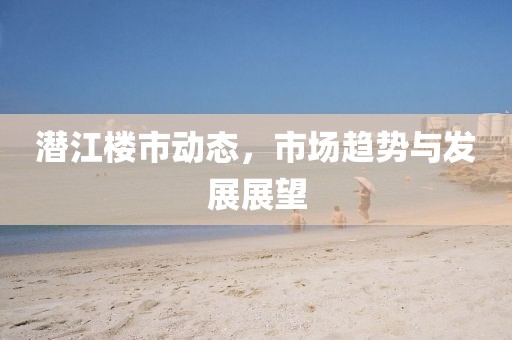 潛江樓市動態(tài)，市場趨勢與發(fā)展展望