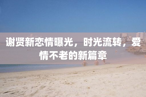 謝賢新戀情曝光，時(shí)光流轉(zhuǎn)，愛(ài)情不老的新篇章