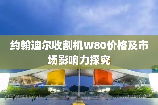 約翰迪爾收割機(jī)W80價格及市場影響力探究