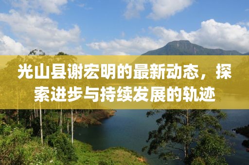 光山縣謝宏明的最新動(dòng)態(tài)，探索進(jìn)步與持續(xù)發(fā)展的軌跡