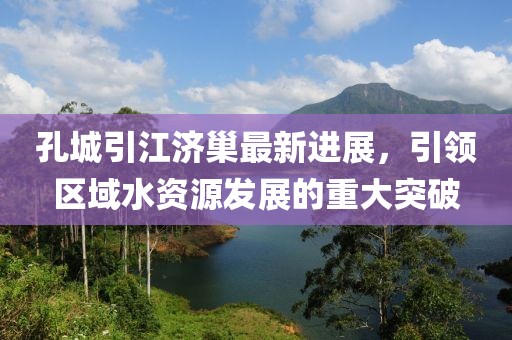 孔城引江濟(jì)巢最新進(jìn)展，引領(lǐng)區(qū)域水資源發(fā)展的重大突破