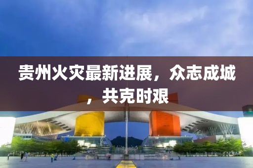 貴州火災最新進展，眾志成城，共克時艱