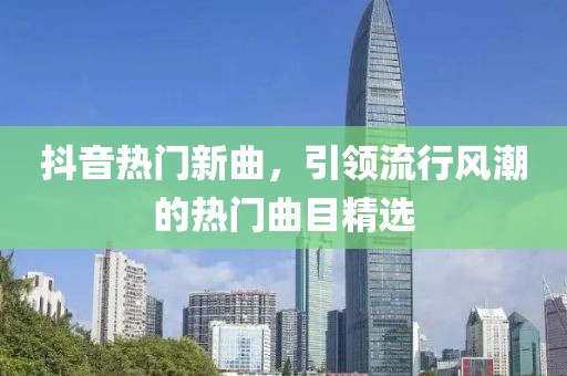 抖音熱門新曲，引領(lǐng)流行風(fēng)潮的熱門曲目精選