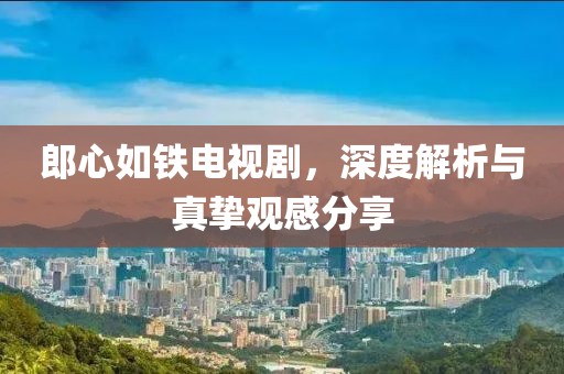 郎心如鐵電視劇，深度解析與真摯觀感分享