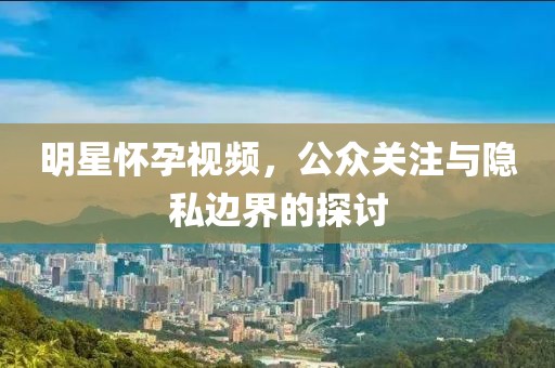 明星懷孕視頻，公眾關(guān)注與隱私邊界的探討