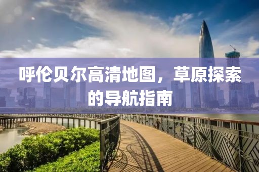 呼倫貝爾高清地圖，草原探索的導(dǎo)航指南