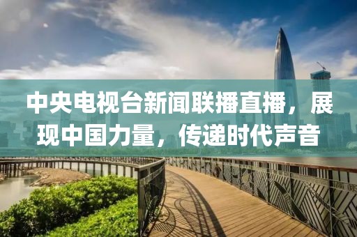 中央電視臺新聞聯(lián)播直播，展現(xiàn)中國力量，傳遞時代聲音