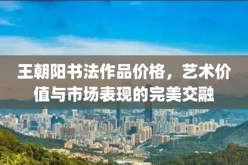 王朝陽書法作品價格，藝術(shù)價值與市場表現(xiàn)的完美交融