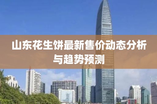 山東花生餅最新售價動態(tài)分析與趨勢預(yù)測