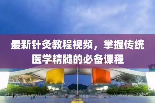 最新針灸教程視頻，掌握傳統(tǒng)醫(yī)學(xué)精髓的必備課程