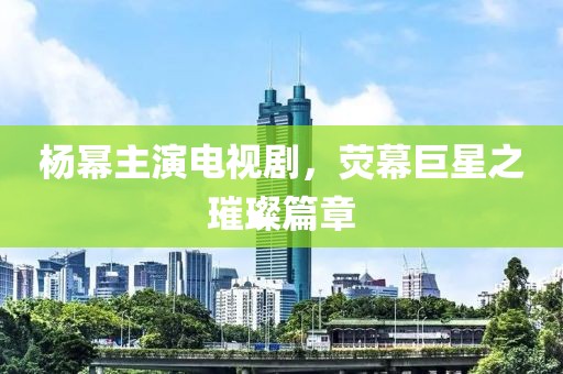 楊冪主演電視劇，熒幕巨星之璀璨篇章