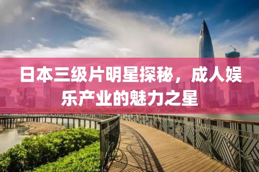 日本三級片明星探秘，成人娛樂產(chǎn)業(yè)的魅力之星