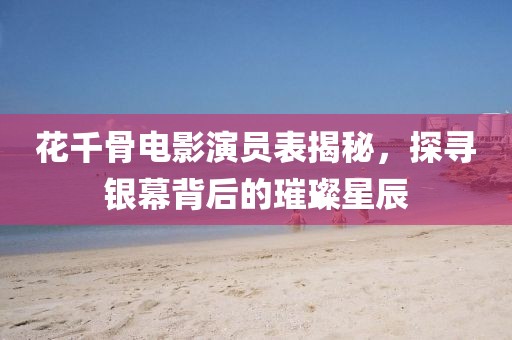 花千骨電影演員表揭秘，探尋銀幕背后的璀璨星辰